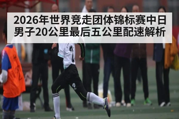 2026年世界竞走团体锦标赛中日男子20公里最后五公里配速解析